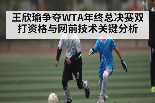 王欣瑜争夺WTA年终总决赛双打资格与网前技术关键分析