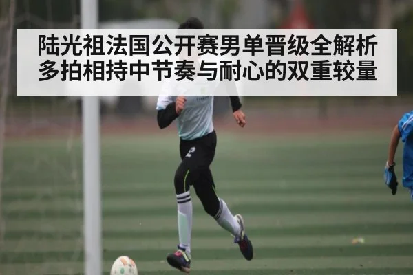 陆光祖法国公开赛男单晋级全解析 多拍相持中节奏与耐心的双重较量